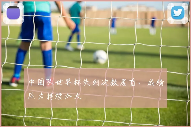 中国队世界杯失利次数居首,成绩压力持续加大
