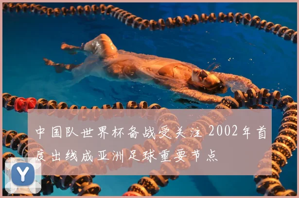 中国队世界杯备战受关注 2002年首度出线成亚洲足球重要节点