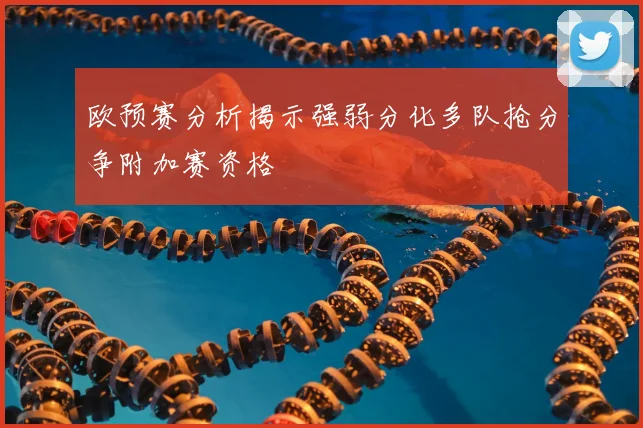 欧预赛分析揭示强弱分化多队抢分争附加赛资格