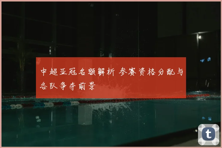 中超亚冠名额解析 参赛资格分配与各队争夺前景